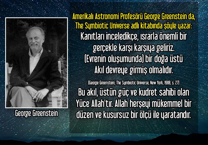 <div>Amerikalı Astronomi Profesörü George Greenstein da, The Symbiotic Universe adlı kitabında şöyle yazar:</div><div><br></div><div>Kanıtları inceledikçe, ısrarla önemli bir gerçekle karşı karşıya geliriz. (Evrenin oluşumunda) bir doğa üstü Akıl devreye girmiş olmalıdır.</div><div><br></div><div>Bu akıl, üstün güç ve kudret sahibi olan Yüce Allahtır. Allah herşeyi mükemmel bir düzen ve kusursuz bir ölçü ile yaratandır. </div><div><br></div><a href=http://www.harunyahya.org/tr/Kitaplar/519/allah-akilla-bilinir target=_blank>http://www.harunyahya.org/tr/Kitaplar/519/allah-akilla-bilinir</a>