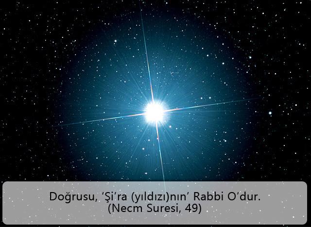 Doğrusu, ‘Şi’ra (yıldızı)nın’ Rabbi O’dur. (Necm Suresi, 49) 
Nitekim (ikisi arasındaki uzaklık) iki yay kadar (oldu) veya daha yakınlaştı. (Necm Suresi, 9) 
 Arapça karşılığı “Şi’ra” olan Sirius yıldızı, Sirius A ve Sirius B olarak ifade edilen iki yıldızdan oluşan bir takım yıldızdır.Sirius takım yıldızları, birbirlerine doğru yay şeklinde bir eksen çizerler ve her 49,9 yılda bir birbirlerine yaklaşarak gökyüzünde sarkarlar, yay şeklinde iki adet yörünge çizerler. Necm Suresinin 49. ve 9. ayetleri bu yıldızların 49,9 yılda bir birbirlerine yaklaştıklarına işaret etmektedir.