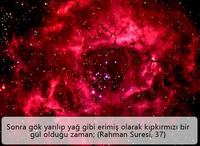 Sonra gök yarılıp yağ gibi erimiş olarak kıpkırmızı bir gül olduğu zaman; (Rahman Suresi, 37)
Yukarıdaki ayetteki “kıpkırmızı bir gül” olduğu zaman ifadesinin Arapçası “verdeten ke eddihani”dir. Bu ifade ile gökyüzünde oluşan görüntü, kırmızı renkte bir güle benzetilmektedir. Bu tarif, gökyüzünde kırmızı renkte, katmerli bir görünüm alan gökcisimlerinden özellikle “Rosette Nebula” ile çok büyük benzerlik taşımaktadır.