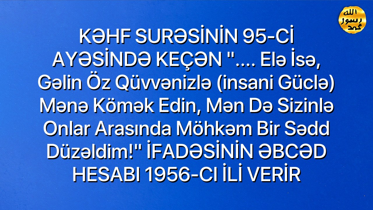 KƏHF SURƏSİNİN 95-Cİ AYƏSİNDƏ KEÇƏN ".... Elə isə, gəlin öz qüvvənizlə (insani güclə) mənə kömək edin, mən də sizinlə onlar arasında möhkəm bir sədd düzəldim!" İFADƏSİNİN ƏBCƏD HESABI 1956-CI İLİ VERİR