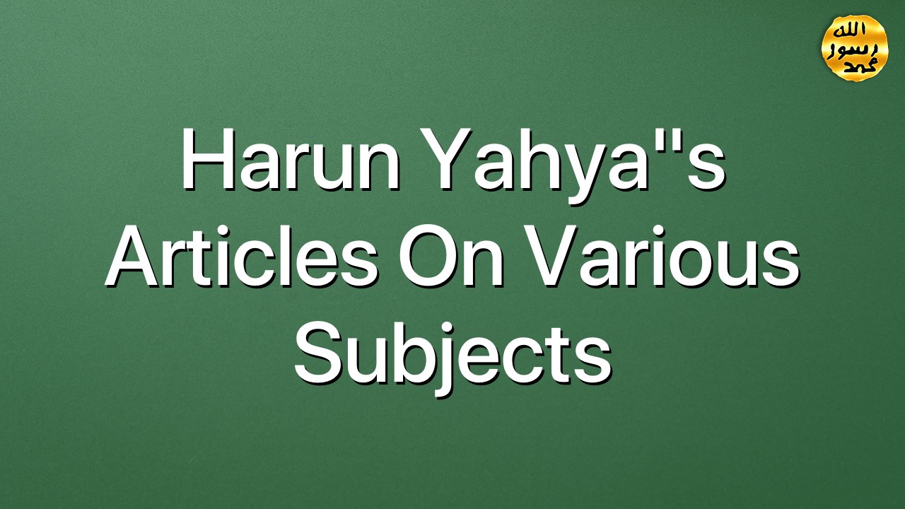 Harun Yahya"s Articles On Various Subjects