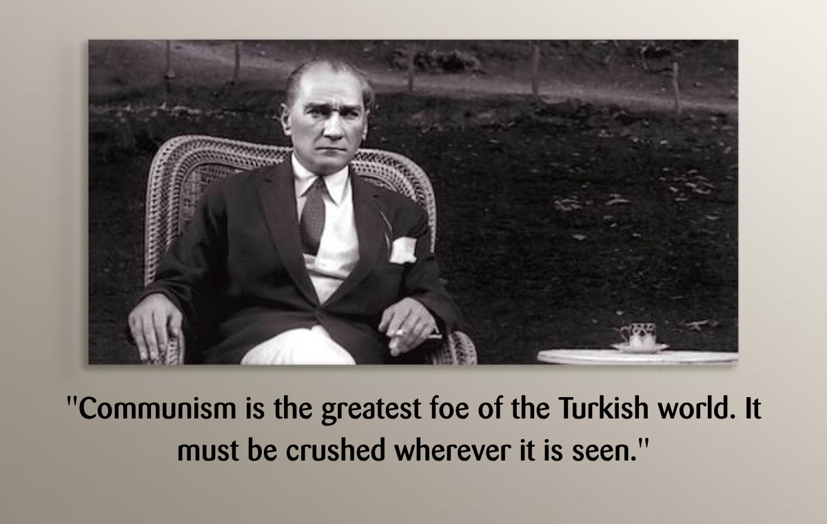 M. Kemal Ataturk: ''Communism is the greatest foe of the Turkish world. It must be crushed wherever it is seen.''